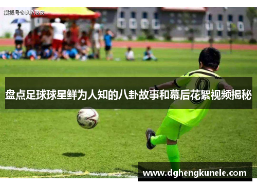 盘点足球球星鲜为人知的八卦故事和幕后花絮视频揭秘