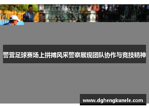 警营足球赛场上拼搏风采警察展现团队协作与竞技精神